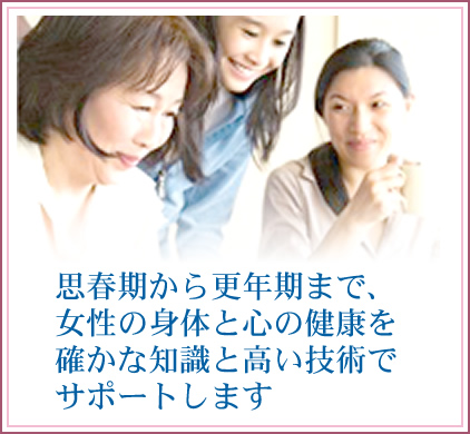 思春期から更年期まで、女性の身体と心の健康を確かな知識と高い技術でサポートします